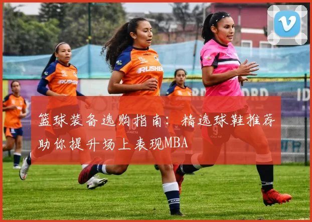 篮球装备选购指南：精选球鞋推荐助你提升场上表现MBA