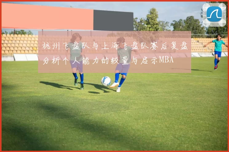 杭州飞盘队与上海飞盘队赛后复盘分析个人能力的较量与启示MBA