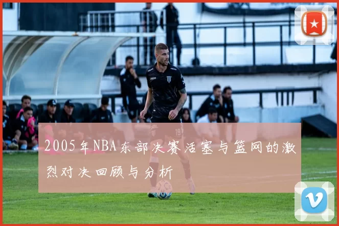 2005年NBA东部决赛活塞与篮网的激烈对决回顾与分析