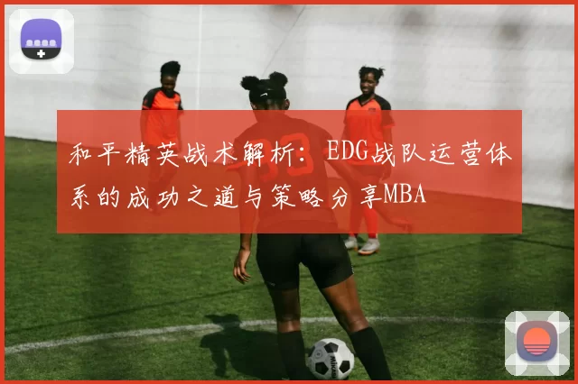 和平精英战术解析：EDG战队运营体系的成功之道与策略分享MBA