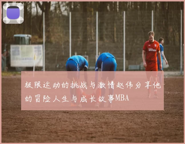 极限运动的挑战与激情赵伟分享他的冒险人生与成长故事MBA