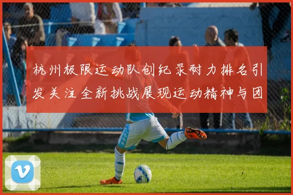 杭州极限运动队创纪录耐力排名引发关注全新挑战展现运动精神与团队合作MBA