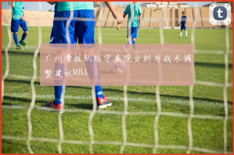 广州滑板队防守表现分析与战术调整建议MBA