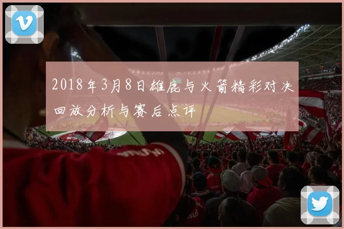 2018年3月8日雄鹿与火箭精彩对决回放分析与赛后点评