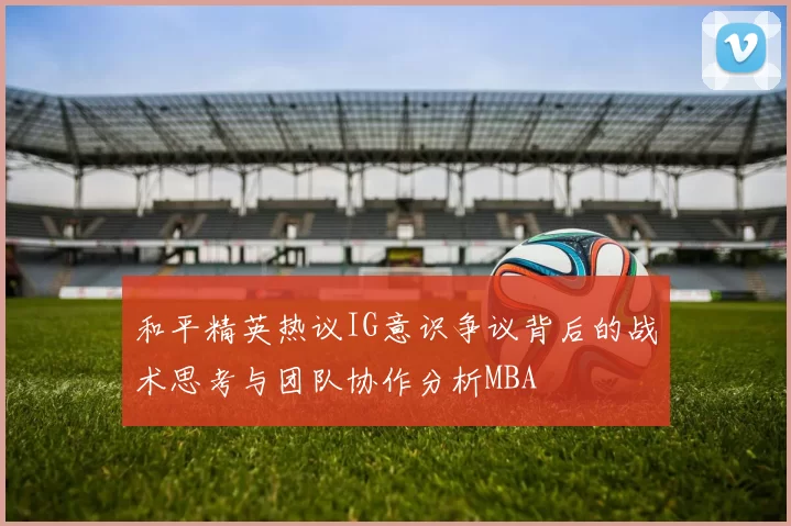 和平精英热议IG意识争议背后的战术思考与团队协作分析MBA