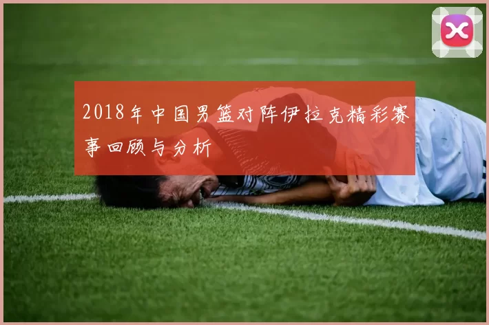 2018年中国男篮对阵伊拉克精彩赛事回顾与分析