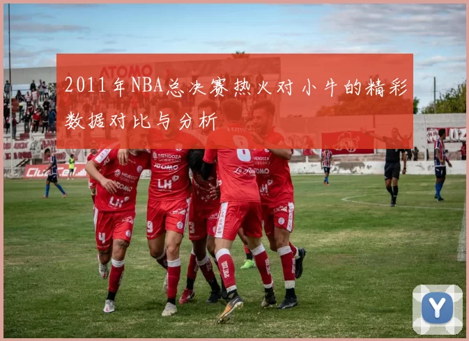 2011年NBA总决赛热火对小牛的精彩数据对比与分析