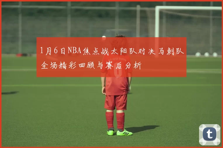 1月6日NBA焦点战太阳队对决马刺队全场精彩回顾与赛后分析